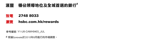 匯豐 穩佔領導地位及全城首選的銀行#
致電：2748 8033 | 瀏覽：hsbc.com.hk/rewards    參考編號 : Y1-U8-CAMH0403_JUL
# 根據Synovate於2010年8月進行的市場調查。