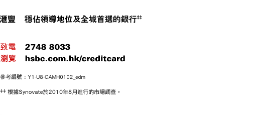 匯豐   穩佔領導地位及全城首選的銀行‡‡
致電    2748 8033
瀏覽    hsbc.com.hk/creditcard
參考編號 : Y1-U8-CAMH0102_edm
‡‡根據Synovate於2010年8月進行的市場調查。
