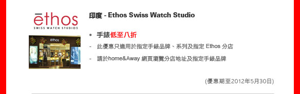印度 - Ethos Swiss Watch Studio
	
手錶低至八折

- 此優惠只適用於指定手錶品牌、系列及指定 Ethos 分店
- 請於home&Away網頁瀏覽分店地址及指定手錶品牌

(優惠期至2012年5月30日)
