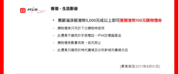 香港 - 生活影音
	
惠顧滿淨額港幣5,000元或以上即可獲贈港幣100元購物禮券 

- 購物禮券只可於下次購物時使用 
- 此優惠不適用於手提電話、iPod及電腦產品 
- 購物禮券數量有限，送完即止
- 此優惠只適用於時代廣場及沙田新城市廣場分店

(優惠期至2011年8月31日)