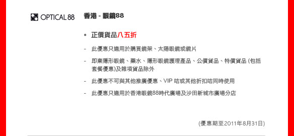 香港 - 眼鏡88	
	
正價貨品八五折

- 此優惠只適用於購買鏡架、太陽眼鏡或鏡片
- 即棄隱形眼鏡、藥水、隱形眼鏡護理產品、公價貨品、特價貨品 (包括套餐優惠)及雜項貨品除外
- 此優惠不可與其他推廣優惠、VIP 咭或其他折扣咭同時使用
- 此優惠只適用於香港眼鏡88時代廣場及沙田新城市廣場分店

(優惠期至2011年8月31日)