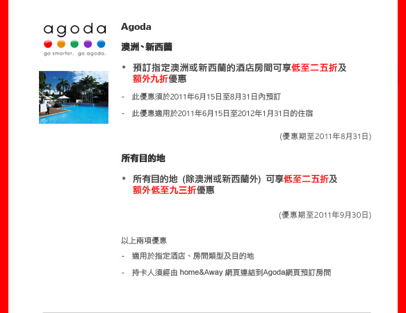 Agoda
	
澳洲、新西蘭

預訂指定澳洲或新西蘭的酒店房間可享低至二五折及額外九折優惠

- 此優惠須於2011年6月15日至8月31日內預訂
- 此優惠適用於2011年6月15日至2012年1月31日的住宿
(優惠期至2011年8月31日)

所有目的地

所有目的地 (除澳洲或新西蘭外) 可享低至二五折及額外低至九三折優惠

(優惠期至2011年9月30日)

以上兩項優惠
- 適用於指定酒店、房間類型及目的地
- 持卡人須經由 home&Away 網頁連結到Agoda網頁預訂房間