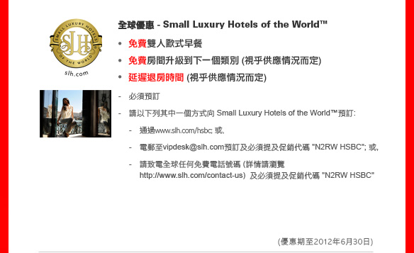 全球優惠 - Small Luxury Hotels of the World™

免費雙人歐式早餐
免費房間升級到下一個類別 (視乎供應情況而定)
延遲退房時間 (視乎供應情況而定)

- 必須預訂
- 請以下列其中一個方式向 Small Luxury Hotels of the World™預訂:
    - 通過www.slh.com/hsbc; 或,
    - 電郵至vipdesk@slh.com預訂及必須提及促銷代碼 'N2RW HSBC'; 或,
    - 請致電全球任何免費電話號碼 (詳情請瀏覽http://www.slh.com/contact-us) 及必須提及促銷代碼 'N2RW HSBC'
	
(優惠期至2012年6月30日)