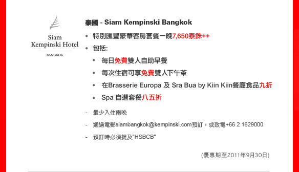 泰國 - Siam Kempinski Bangkok
	
特別匯豐豪華客房套餐一晚7,650泰銖++

包括: 
 - 每日免費雙人自助早餐
 - 每次住宿可享免費雙人下午茶
 - 在Brasserie Europa 及 Sra Bua by Kiin Kiin餐廳食品九折
 - Spa 自選套餐八五折
 
- 最少入住兩晚
- 通過電郵siambangkok@kempinski.com預訂，或致電+66 2 1629000
- 預訂時必須提及'HSBCB'

(優惠期至2011年9月30日)