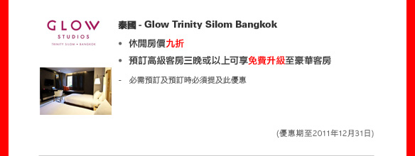 泰國 - Glow Trinity Silom Bangkok
	
休閒房價九折
預訂高級客房三晚或以上可享免費升級至豪華客房 

- 必需預訂及預訂時必須提及此優惠

(優惠期至2011年12月31日)