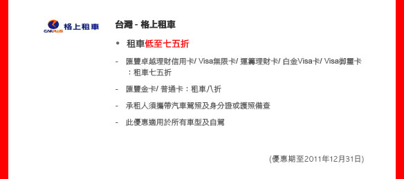 台灣 - 格上租車

租車低至七五折

- 匯豐卓越理財信用卡/ Visa無限卡/ 運籌理財卡/ 白金Visa卡/ Visa御璽卡：租車七五折
- 匯豐金卡/ 普通卡：租車八折
- 承租人須攜帶汽車駕照及身分證或護照備查
- 此優惠適用於所有車型及自駕 

(優惠期至2011年12月31日)