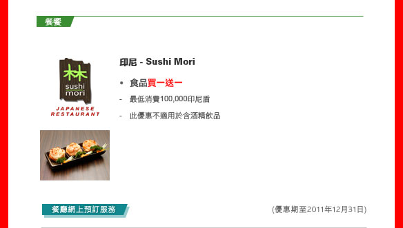 餐饗
	
印尼 - Sushi Mori
	
食品買一送一

- 最低消費100,000印尼盾
- 此優惠不適用於含酒精飲品

餐廳網上預訂服務
(優惠期至2011年12月31日)