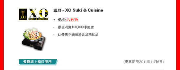 印尼 - XO Suki & Cuisine

低至六五折

- 最低消費100,000印尼盾
- 此優惠不適用於含酒精飲品

餐廳網上預訂服務
(優惠期至2011年11月6日)