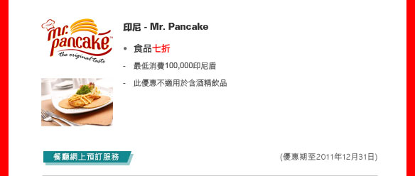 印尼 - Mr. Pancake
	
食品七折

- 最低消費100,000印尼盾
- 此優惠不適用於含酒精飲品

餐廳網上預訂服務
(優惠期至2011年12月31日)
