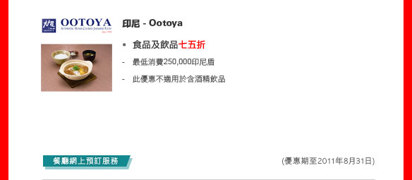 印尼 - Ootoya

食品及飲品七五折

- 最低消費250,000印尼盾
- 此優惠不適用於含酒精飲品

餐廳網上預訂服務
(優惠期至2011年12月31日)