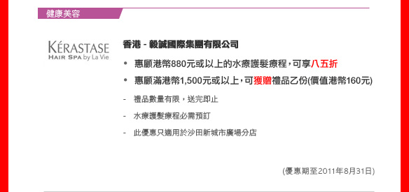 健康美容

香港 - 毅誠國際集團有限公司
	
惠顧港幣880元或以上的水療護髮療程，可享八五折
惠顧滿港幣1,500元或以上，可獲贈禮品乙份(價值港幣160元)	

- 禮品數量有限，送完即止
- 水療護髮療程必需預訂
- 此優惠只適用於沙田新城市廣場分店

(優惠期至2011年8月31日)