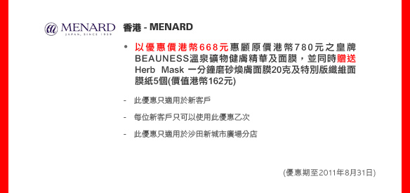 香港 - MENARD
	
以優惠價港幣668元惠顧原價港幣780元之皇牌BEAUNESS溫泉礦物健膚精華及面膜，並同時贈送Herb Mask一分鐘磨砂煥膚面膜20克及特別版纖維面膜紙5個(價值港幣162元)

- 此優惠只適用於新客戶 
- 每位新客戶只可以使用此優惠乙次 
- 此優惠只適用於沙田新城市廣場分店

(優惠期至2011年8月31日)