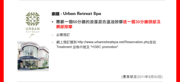 泰國 - Urban Retreat Spa
	
惠顧一個60分鐘的浪漫混合溫油按摩送一個30分鐘頭部及肩部按摩

- 必需預訂
- 網上預訂請到 http://www.urbanretreatspa.net/Reservation.php並在 Treatment 空格中提及'HSBC promotion'

(優惠期至2011年9月30日)