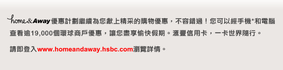 home&Away優惠計劃繼續為您獻上精采的購物優惠，不容錯過！您可以經手機*和電腦查看逾19,000個環球商戶優惠，讓您盡享愉快假期。匯豐信用卡，一卡世界隨行。

請即登入www.homeandaway.hsbc.com瀏覽詳情。