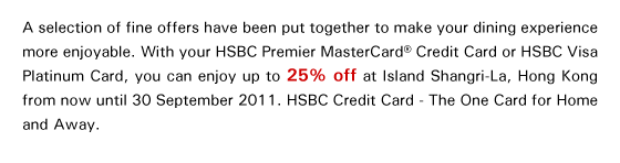 A selection of fine offers have been put together to make your dining experience more enjoyable. With your HSBC Premier MasterCard® Credit Card or HSBC Visa Platinum Card, you can enjoy up to 25% off at Island Shangri-La, Hong Kong from now until 30 September 2011. HSBC Credit Card - The One Card for Home and Away.