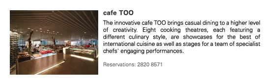 cafe TOO
The innovative cafe TOO brings casual dining to a higher level of creativity. Eight cooking theatres, each featuring a different culinary style, are showcases for the best of international cuisine as well as stages for a team of specialist chefs' engaging performances.

Reservations: 2820 8571