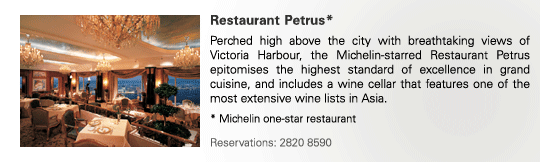Restaurant Petrus*
Perched high above the city with breathtaking views of Victoria Harbour, the Michelin-starred Restaurant Petrus epitomises the highest standard of excellence in grand cuisine, and includes a wine cellar that features one of the most extensive wine lists in Asia.

* Michelin one-star restaurant

Reservations: 2820 8590