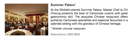 Summer Palace†
At the Michelin-starred Summer Palace, Master Chef Ip Chi Cheung presents the best of Cantonese cuisine with great gastronomic skill. The exquisite Chinese restaurant offers authentic Cantonese specialties and seasonal favourites in a splendid setting with the grandeur of Chinese heritage.

† Michelin one-star restaurant

Reservations: 2820 8552
