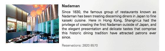 Nadaman
Since 1830, the famous group of restaurants known as Nadaman has been treating discerning diners in Japan to fine kaiseki cuisine. Here in Hong Kong, Shangri-La had the privilege of creating the first Nadaman outside of Japan, and the elegant presentation and delicate tastes that comprise this historic dining tradition have attracted patrons ever since. 

Reservations: 2820 8570