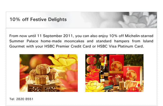 10% off Festive Delights

From now until 11 September 2011, you can also enjoy 10% off Michelin-starred Summer Palace home-made mooncakes and standard hampers from Island Gourmet with your HSBC Premier Credit Card or HSBC Visa Platinum Card.

Tel: 2820 8551