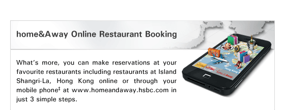 home&Away Online Restaurant Booking

What's more, you can make reservations at your favourite restaurants including restaurants at Island Shangri-La, Hong Kong online or through your mobile phone‡ at www.homeandaway.hsbc.com in just 3 simple steps.