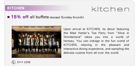 KITCHEN

15% off all buffets (except Sunday brunch)

Upon arrival at KITCHEN, its decor featuring the Mad Hatter's Tea Party from 'Alice in Wonderland' takes you into a world of fantasy. You can indulge in the fun world of KITCHEN, relaxing in the pleasant and interactive dining experience, and sampling the delicate cuisine from all over the world.

Tel: 3717 2299