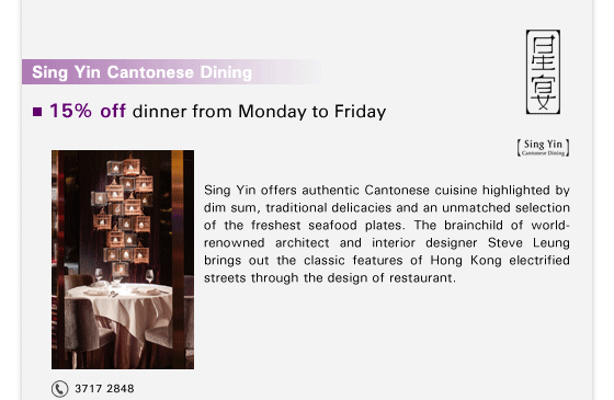 Sing Yin Cantonese Dining

15% off dinner from Monday to Friday

Sing Yin offers authentic Cantonese cuisine highlighted by dim sum, traditional delicacies and an unmatched selection of the freshest seafood plates. The brainchild of world-renowned architect and interior designer Steve Leung brings out the classic features of Hong Kong electrified streets through the design of restaurant.

Tel: 3717 2848