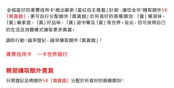 全城最好的匯豐信用卡1推出嶄新「最紅自主獎賞」計劃，讓您全年2賺取額外5X「獎賞錢」，更可自行分配額外「獎賞錢」於所喜好的簽賬類別：「賞」嘆滋味、「賞」樂家居、「賞」好品味、「賞」遊中華及「賞」飛世界。從此，您可按照自己
 的生活及消費模式賺取更多獎賞。

請即行動！越早登記，越早賺取額外「獎賞錢」！


匯豐信用卡    一卡世界隨行
 
輕易賺取額外獎賞
 
只需登記及將額外5X「獎賞錢」分配於所喜好的簽賬類別3:
