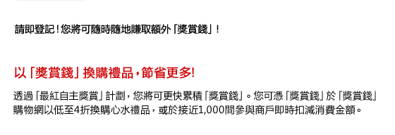 請即登記！您將可隨時隨地賺取額外「獎賞錢」！

以「獎賞錢」換購禮品，節省更多!

透過「最紅自主獎賞」計劃，您將可更快累積「獎賞錢」。您可憑「獎賞錢」於「獎賞錢」購物網以低至4折換購心水禮品，或於接近1,000間參與商戶即時扣減消費金額。