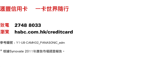 匯豐信用卡    一卡世界隨行
致電    2748 8033
瀏覽    hsbc.com.hk/creditcard
參考編號 : Y1-U8-CAMH32_PANASONIC_edm
* 根據Synovate 2011年廣告市場調查報告。 
