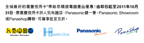 全城最好的匯豐信用卡*帶給您精選電器產品優惠！由即日起至2011年10月31日，憑匯豐信用卡於人気電器店、Panasonic健一番、Panasonic Showroom或Panashop購物，可專享低至五折。