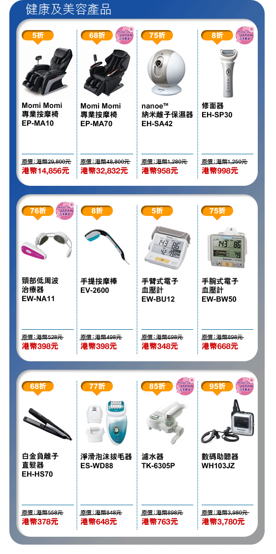 健康及美容產品
Momi Momi專業按摩椅 EP-MA10 - 港幣14,856元
Momi Momi專業按摩椅 EP-MA70 - 港幣32,832元
nanoe™ 納米離子保濕器 EH-SA42 - 港幣958元
修面器 EH-SP30 - 港幣998元
頸部低周波治療器 EW-NA11 - 港幣398元
手提按摩棒 EV-2600 - 港幣398元
手臂式電子血壓計 EW-BU12 - 港幣348元
手腕式電子血壓計 EW-BW50 - 港幣668元
白金負離子直髮器 EH-HS70 - 港幣378元
淨滑泡沫拔毛器 ES-WD88 - 港幣648元
濾水器 TK-6305P - 港幣763元
數碼助聽器 WH103JZ - 港幣3,780元