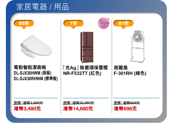 家居電器/用品
電動智能潔廁板 DL-SJX30HWM (長板) DL-SJX30RHWM (標準板) - 港幣3,480元
「光Ag」除菌環保雪櫃 NR-F532TT (紅色) - 港幣14,680元
斑麗扇 F-301RH (綠色) - 港幣698元