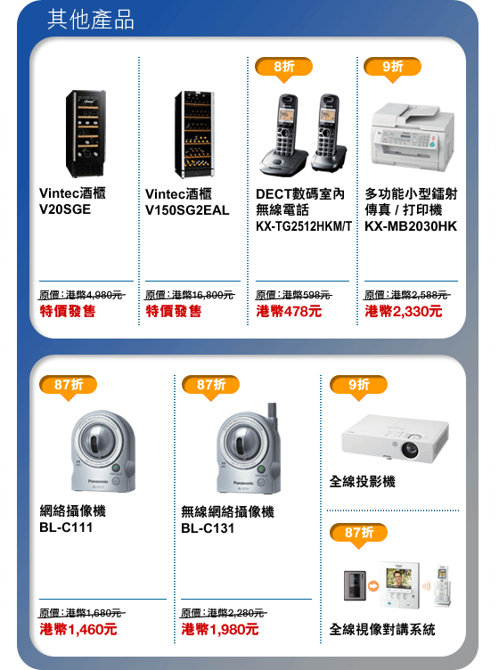 其他產品
Vintec酒櫃 V20SGE - 特價發售
Vintec酒櫃 V150SG2EAL - 特價發售
DECT數碼室內無線電話 KX-TG2512HKM/T - 港幣478元
多功能小型鐳射傳真/打印機 KX-MB2030HK - 港幣2,330元
網絡攝像機 BL-C111 - 港幣1,460元
無線網絡攝像機 BL-C131 - 港幣1,980元
全線投影機 - 9折
全線視像對講系統 - 87折