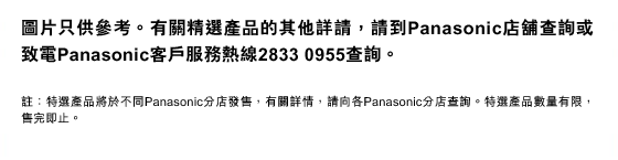 圖片只供參考。有關精選產品的其他詳請，請到Panasonic店舖查詢或致電Panasonic客戶服務熱線2833 0955查詢。
註：特選產品將於不同Panasonic分店發售，有關詳情，請向各Panasonic分店查詢。特選產品數量有限，售完即止。