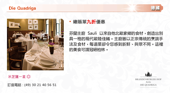 Die Quadriga
德國
- 總賬單九折優惠
芬蘭主廚 Sauli 以來自他北歐家鄉的食材，創造出別具一格的現代歐陸佳餚。主廚雖以正宗傳統的烹調手法及食材，每道菜卻令您感到新鮮、與眾不同。這裡的美食可謂冠絕柏林。
米芝連一星
訂座電話 : (49) 30 21 40 56 51