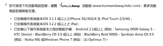 您可使用下列流動電話型號，瀏覽home&Away流動版 (www.homeandaway.hsbc.com)，更多流動電話型號將被支援。 
- 已安裝操作系統版本iOS 3.1.3 或以上之iPhone 3G/3GS/4 及 iPod Touch 2/3/4G ; 
- 已安裝操作系統版本iOS 3.2.2 或以上之 iPad ;
- 已安裝以下操作系統版本之指定智能手機： Android 2.1或以上 (例如：Samsung i9000 Galaxy S、HTC Desire)、BlackBerry OS 5.0 或以上 (例如：BlackBerry Bold 9000)、Symbian Anna OS 9.5 (例如：Nokia N8) 或Windows Phone 7 (例如：LG Optimus 7)。