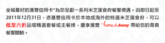 全城最好的匯豐信用卡*為您呈獻一系列米芝蓮食府餐饗禮遇。由即日起至2011年12月31日，憑匯豐信用卡於本地或海外的特選米芝蓮食府，可以低至六折品嚐精選套餐或主餐牌，盡享匯豐home&Away帶給您的尊貴餐饗體驗。
