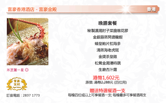 富豪香港酒店 - 富豪金殿
香港
晚膳套餐
秘製濃湯肘子菜膽燉花膠
金銀蒜蒸開邊龍蝦
蠔皇鮑片扣海參
清蒸海老虎斑
金獎茶皇雞
松茸金湯浸時蔬
生磨杏汁露
港幣1,602元
原價: 港幣2,288元 (四位用)
贈送特選餐酒一支
每檯四位或以上可享餐酒一支; 每檯最多可享餐酒兩支 
米芝連一星
訂座電話 : 2837 1773