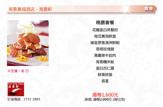 海景嘉福酒店 - 海景軒
香港
晚膳套餐
花雕蛋白蒸蟹拑
南瓜茸海鮮羹
蠔皇原隻澳洲鮮鮑
香橙玫瑰雞
萬壽果牛肋肉
鴛鴦糯米飯
蛋白杏仁露
鮮果拼盤
香茗
港幣1,600元
原價: 港幣2,000元 (兩位用)
米芝連一星 
訂座電話 : 2731 2883