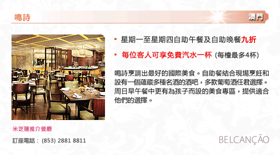 鳴詩
澳門
- 星期一至星期四自助午餐及自助晚餐九折
- 每位客人可享免費汽水一杯 (每檯最多4杯) 
鳴詩烹調出最好的國際美食。自助餐結合現場烹飪和設有一個蘊藏多種名酒的酒吧，多款葡萄酒任君選擇。周日早午餐中更有為孩子而設的美食專區，提供適合他們的選擇。 
米芝蓮推介餐廳
訂座電話 :  (853) 2881 8811