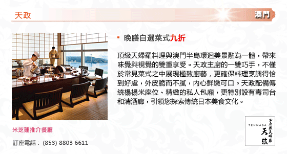 天政
- 晚膳自選菜式九折
頂級天婦羅料理與澳門半島環迴美景融為一體，帶來味覺與視覺的雙重享受。天政主廚的一雙巧手，不僅於常見菜式之中展現極致廚藝，更確保料理烹調得恰到好處，外皮脆而不膩，內心鮮嫩可口。天政配備傳統榻榻米座位、精緻的私人包廂，更特別設有壽司台和清酒廊，引領您探索傳統日本美食文化。
米芝蓮推介餐廳
訂座電話 :  (853) 8803 6611