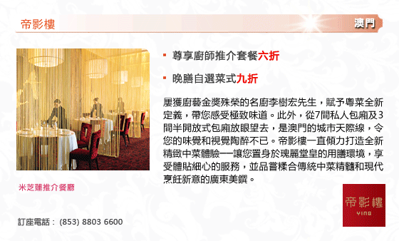 帝影樓
- 尊享廚師推介套餐六折
- 晚膳自選菜式九折
屢獲廚藝金獎殊榮的名廚李樹宏先生，賦予粵菜全新定義，帶您感受極致味道。此外，從7間私人包廂及3間半開放式包廂放眼望去，是澳門的城市天際線，令您的味覺和視覺陶醉不已。帝影樓一直傾力打造全新精緻中菜體驗──讓您置身於瑰麗堂皇的用膳環境，享受體貼細心的服務，並品嘗糅合傳統中菜精髓和現代烹飪新意的廣東美饌。
米芝蓮推介餐廳
訂座電話 :  (853) 8803 6600