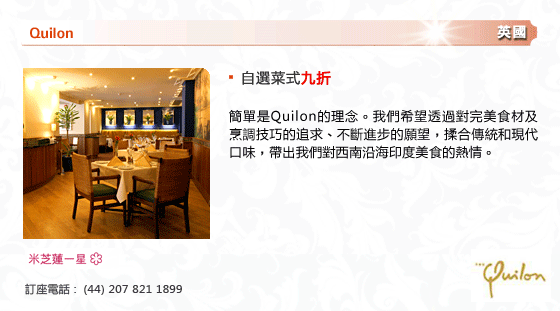Quilon
英國
- 自選菜式九折
簡單是Quilon的理念。我們希望透過對完美食材及烹調技巧的追求、不斷進步的願望，揉合傳統和現代口味，帶出我們對西南沿海印度美食的熱情。
米芝連一星
訂座電話 :  (44) 207 821 1899