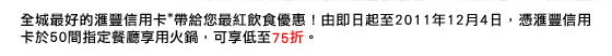 
全城最好的匯豐信用卡*帶給您最紅飲食優惠！由即日起至2011年12月4日，憑匯豐信用卡於50間指定餐廳享用火鍋，可享低至75折。