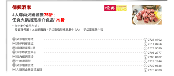
德興酒家
4人尊尚火鍋套餐75折 ; 
任食火鍋指定推介食品†75折

† 指定推介食品包括： 
  珍寶豬骨鍋 / 太白醉雞鍋 / 手切安格斯極品肥牛 (大)  / 手切雪花肥牛粒

尖沙咀麼地道 2721 8102 
灣仔柯布連道 2511 3456
銅鑼灣廣場2期 2573 9090
深水埗黃金中心 2708 2777
旺角創興廣場 2780 0182
佐敦德興街 2723 2646
尖沙咀彌敦道 2739 0628
九龍灣企業廣場五期 2770 6333
