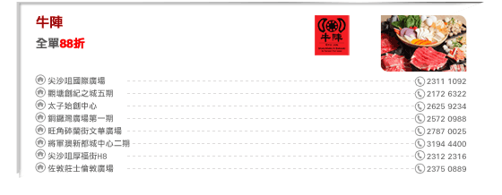 牛陣
全單88折

尖沙咀國際廣場 2311 1092
觀塘創紀之城五期 2172 6322
太子始創中心 2625 9234
銅鑼灣廣場第一期 2572 0988
旺角砵蘭街文華廣場 2787 0025
將軍澳新都城中心二期 3194 4400
尖沙咀厚福街H8 2312 2316
佐敦莊士倫敦廣場 2375 0889
