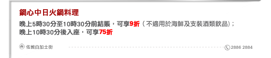 鍋心中日火鍋料理
晚上5時30分至10時30分前結賬，可享9折（不適用於海鮮及支裝酒類飲品)；
晚上10時30分後入座，可享75折

佐敦白加士街 2886 2884