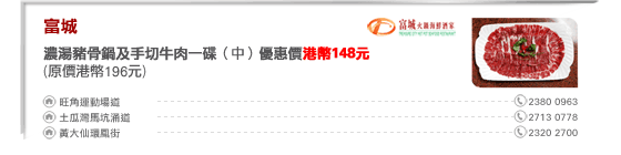 富城
濃湯豬骨鍋及手切牛肉一碟（中）優惠價港幣148元
(原價港幣196元)

旺角運動場道 2380 0963
土瓜灣馬坑涌道 2713 0778
黃大仙環鳳街 2320 2700
