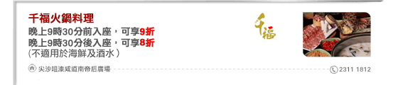 千福火鍋料理
晚上9時30分前入座，可享9折
晚上9時30分後入座，可享8折
(不適用於海鮮及酒水）

尖沙咀漆咸道南帝后廣場 2311 1812